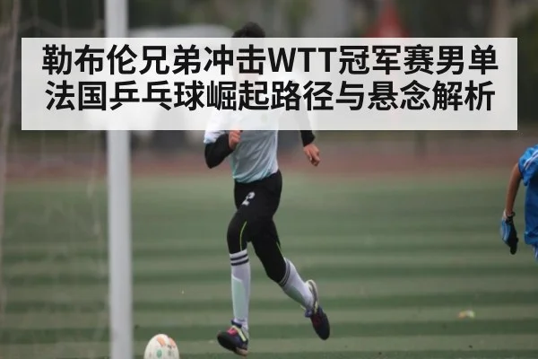 勒布伦兄弟冲击WTT冠军赛男单 法国乒乓球崛起路径与悬念解析