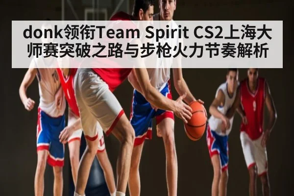donk领衔Team Spirit CS2上海大师赛突破之路与步枪火力节奏解析